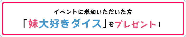 イベントに参加いただいた方に、妹大好きダイスをプレゼント！