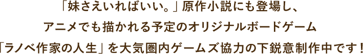 「妹さえいればいい。」原作小説にも登場し、アニメでも描かれる予定のオリジナルボードゲーム「ラノベ作家の人生」を大気圏内ゲームズ協力の下鋭意制作中です！